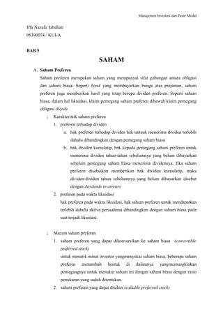 Manajemen Investasi dan Pasar Modal
Iffa Nazula Tabahati
08390074 / KUI-A
BAB 5
SAHAM
A. Saham Preferen
Saham preferen merupakan saham yang mempunyai sifat gabungan antara obligasi
dan saham biasa. Seperti bond yang membayarkan bunga atas pinjaman, saham
preferen juga memberikan hasil yang tetap berupa dividen preferen. Seperti saham
biasa, dalam hal likuidasi, klaim pemegang saham preferen dibawah klaim pemegang
obligasi (bond).
; Karakteristik saham preferen
1. preferen terhadap dividen
a. hak preferen terhadap dividen hak untuuk menerima dividen terlebih
dahulu dibandingkan dengan pemegang saham biasa
b. hak dividen kumulatip, hak kepada pemegang saham preferen untuk
menerima dividen tahun-tahun sebelumnya yang belum dibayarkan
sebelum pemegang saham biasa menerima dividennya. Jika saham
preferen disebutkan memberikan hak dividen kumulatip, maka
dividen-dividen tahun sebelumnya yang belum dibayarkan disebut
dengan dividends in arrears
2. preferen pada waktu likuidasi
hak preferen pada waktu likuidasi, hak saham preferen untuk mendapatkan
terlebih dahulu aktiva perusahaan dibandingkan dengan saham biasa pada
saat terjadi likuidasi.
; Macam saham preferen
1. saham preferen yang dapat dikonversikan ke saham biasa (convertible
preferred stock)
untuk menarik minat investor yangmenyukai saham biasa, beberapa saham
preferen menambah bentuk di dalamnya yangmemungkinkan
pemegangnya untuk menukar saham ini dengan saham biasa dengan rasio
penukaran yang sudah ditentukan.
2. saham preferen yang dapat ditebus (callable preferred stock)
 