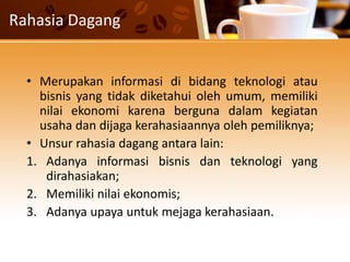Rahasia Dagang
• Merupakan informasi di bidang teknologi atau
bisnis yang tidak diketahui oleh umum, memiliki
nilai ekonomi karena berguna dalam kegiatan
usaha dan dijaga kerahasiaannya oleh pemiliknya;
• Unsur rahasia dagang antara lain:
1. Adanya informasi bisnis dan teknologi yang
dirahasiakan;
2. Memiliki nilai ekonomis;
3. Adanya upaya untuk mejaga kerahasiaan.
 