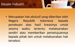 Desain Industri
• Merupakan hak ekslusif yang diberikan oleh
Negara Republik Indonesia kepada
pendesain atas hasil kreasinya untuk
selama waktu tertentu melaksanakan
sendiri atau memberikan persetujuannya
kepada pihak lain untuk melaksanakan hak
tersebut.
 