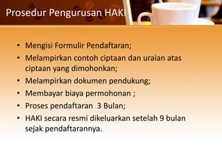 Prosedur Pengurusan HAKI
• Mengisi Formulir Pendaftaran;
• Melampirkan contoh ciptaan dan uraian atas
ciptaan yang dimohonkan;
• Melampirkan dokumen pendukung;
• Membayar biaya permohonan ;
• Proses pendaftaran 3 Bulan;
• HAKI secara resmi dikeluarkan setelah 9 bulan
sejak pendaftarannya.
 