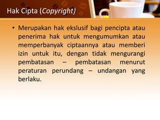 Hak Cipta (Copyright)
• Merupakan hak ekslusif bagi pencipta atau
penerima hak untuk mengumumkan atau
memperbanyak ciptaannya atau memberi
izin untuk itu, dengan tidak mengurangi
pembatasan – pembatasan menurut
peraturan perundang – undangan yang
berlaku.
 