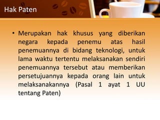 Hak Paten
• Merupakan hak khusus yang diberikan
negara kepada penemu atas hasil
penemuannya di bidang teknologi, untuk
lama waktu tertentu melaksanakan sendiri
penemuannya tersebut atau memberikan
persetujuannya kepada orang lain untuk
melaksanakannya (Pasal 1 ayat 1 UU
tentang Paten)
 