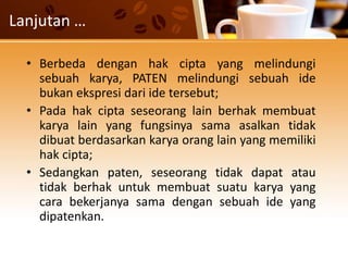 Lanjutan …
• Berbeda dengan hak cipta yang melindungi
sebuah karya, PATEN melindungi sebuah ide
bukan ekspresi dari ide tersebut;
• Pada hak cipta seseorang lain berhak membuat
karya lain yang fungsinya sama asalkan tidak
dibuat berdasarkan karya orang lain yang memiliki
hak cipta;
• Sedangkan paten, seseorang tidak dapat atau
tidak berhak untuk membuat suatu karya yang
cara bekerjanya sama dengan sebuah ide yang
dipatenkan.
 