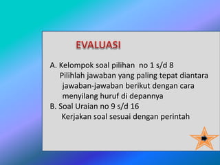 A. Kelompok soal pilihan no 1 s/d 8
Pilihlah jawaban yang paling tepat diantara
jawaban-jawaban berikut dengan cara
menyilang huruf di depannya
B. Soal Uraian no 9 s/d 16
Kerjakan soal sesuai dengan perintah
 