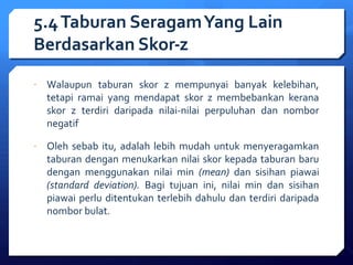 5.4 Taburan Seragam Yang Lain 
Berdasarkan Skor-z 
- Walaupun taburan skor z mempunyai banyak kelebihan, 
tetapi ramai yang mendapat skor z membebankan kerana 
skor z terdiri daripada nilai-nilai perpuluhan dan nombor 
negatif 
- Oleh sebab itu, adalah lebih mudah untuk menyeragamkan 
taburan dengan menukarkan nilai skor kepada taburan baru 
dengan menggunakan nilai min (mean) dan sisihan piawai 
(standard deviation). Bagi tujuan ini, nilai min dan sisihan 
piawai perlu ditentukan terlebih dahulu dan terdiri daripada 
nombor bulat. 
 