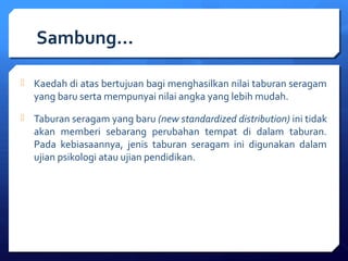 Sambung… 
 Kaedah di atas bertujuan bagi menghasilkan nilai taburan seragam 
yang baru serta mempunyai nilai angka yang lebih mudah. 
 Taburan seragam yang baru (new standardized distribution) ini tidak 
akan memberi sebarang perubahan tempat di dalam taburan. 
Pada kebiasaannya, jenis taburan seragam ini digunakan dalam 
ujian psikologi atau ujian pendidikan. 
 