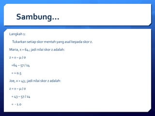 Sambung… 
Langkah 1: 
Tukarkan setiap skor mentah yang asal kepada skor z. 
Maria, x = 64 ; jadi nilai skor z adalah: 
z = x – μ / σ 
=64 – 57 / 14 
= + 0.5 
Joe, x = 43 ; jadi nilai skor z adalah: 
z = x – μ / σ 
= 43 – 57 / 14 
= - 1.0 
 