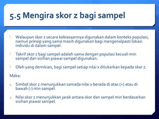 5.5 Mengira skor z bagi sampel 
 Walaupun skor z secara kebiasaannya digunakan dalam konteks populasi, 
namun prinsip yang sama masih digunakan bagi mengenalpasti lokasi 
individu di dalam sampel. 
 Takrif skor z bagi sampel adalah sama dengan populasi kecuali min 
sampel dan sisihan piawai sampel digunakan. 
 Oleh yang demikian, bagi sampel setiap nilai x ditukarkan kepada skor z. 
Maka: 
1. Simbol skor z menunjukkan samada nilai x berada di atas (+) atau di 
bawah (-) min sampel. 
2. Nilai skor z menunjukkan jarak antara skor dan sampel min berdasarkan 
sisihan piawai sampel. 
 