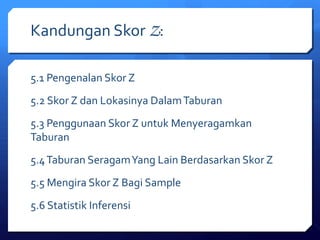 Kandungan Skor Z: 
5.1 Pengenalan Skor Z 
5.2 Skor Z dan Lokasinya Dalam Taburan 
5.3 Penggunaan Skor Z untuk Menyeragamkan 
Taburan 
5.4 Taburan Seragam Yang Lain Berdasarkan Skor Z 
5.5 Mengira Skor Z Bagi Sample 
5.6 Statistik Inferensi 
 