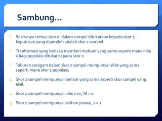 Sambung… 
 Sekiranya semua skor di dalam sampel ditukarkan kepada skor z, 
keputusan yang diperoleh adalah skor z sampel. 
 Tranformasi yang berlaku memberi maksud yang sama seperti mana nilai 
x bagi populasi ditukar kepada skor z. 
 Taburan seragam dalam skor z sampel mempunyai sifat yang sama 
seperti mana skor z populasi; 
1. Skor z sampel mempunyai bentuk yang sama seperti skor sampel yang 
asal. 
2. Skor z sampel mempunyai nilai min, M = 0 
3. Skor z sampel mempunyai sisihan piawai, s = 1 
 