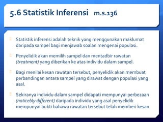 5.6 Statistik Inferensi m.s.136 
 Statistik inferensi adalah teknik yang menggunakan maklumat 
daripada sampel bagi menjawab soalan mengenai populasi. 
 Penyelidik akan memilih sampel dan mentadbir rawatan 
(treatment) yang diberikan ke atas individu dalam sampel. 
 Bagi menilai kesan rawatan tersebut, penyelidik akan membuat 
perbandingan antara sampel yang dirawat dengan populasi yang 
asal. 
 Sekiranya individu dalam sampel didapati mempunyai perbezaan 
(noticebly different) daripada individu yang asal penyelidik 
mempunyai bukti bahawa rawatan tersebut telah memberi kesan. 
 