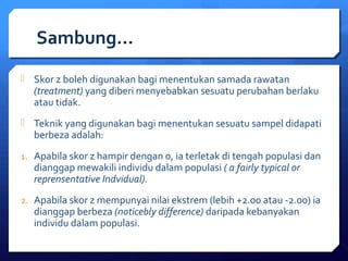 Sambung… 
 Skor z boleh digunakan bagi menentukan samada rawatan 
(treatment) yang diberi menyebabkan sesuatu perubahan berlaku 
atau tidak. 
 Teknik yang digunakan bagi menentukan sesuatu sampel didapati 
berbeza adalah: 
1. Apabila skor z hampir dengan 0, ia terletak di tengah populasi dan 
dianggap mewakili individu dalam populasi ( a fairly typical or 
reprensentative Indvidual). 
2. Apabila skor z mempunyai nilai ekstrem (lebih +2.00 atau -2.00) ia 
dianggap berbeza (noticebly difference) daripada kebanyakan 
individu dalam populasi. 
 