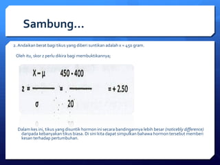 Sambung… 
2. Andaikan berat bagi tikus yang diberi suntikan adalah x = 450 gram. 
Oleh itu, skor z perlu dikira bagi membuktikannya; 
Dalam kes ini, tikus yang disuntik hormon ini secara bandingannya lebih besar (noticebly difference) 
daripada kebanyakan tikus biasa. Di sini kita dapat simpulkan bahawa hormon tersebut memberi 
kesan terhadap pertumbuhan. 
 