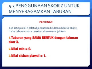 5.3 PENGGUNAAN SKOR Z UNTUK 
MENYERAGAMKAN TABURAN 
PENTING!! 
Jika setiap nilai X telah dipindahkan ke dalam bentuk skor z, 
maka taburan skor z tersebut akan menunjukkan: 
1.Taburan yang SAMA BENTUK dengan taburan 
skor X. 
2.Nilai min = 0. 
3.Nilai sishan piawai = 1. 
 