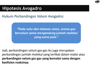 Hipotesis Avogadro
Hukum Perbandingan Volum Avogadro:
Jadi, perbandingan volum gas-gas itu juga merupakan
perbandingan jumlah molekul yang terlibat dalam reaksi atau
perbandingan volum gas-gas yang bereaksi sama dengan
koefisien reaksinya.
“Pada suhu dan tekanan sama, semua gas
bervolum sama mengandung jumlah molekul
yang sama pula.”
 