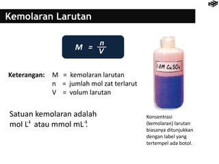 Kemolaran Larutan
M =
Keterangan: M = kemolaran larutan
n = jumlah mol zat terlarut
V = volum larutan
Satuan kemolaran adalah
mol L atau mmol mL .-1 -1
Konsentrasi
(kemolaran) larutan
biasanya ditunjukkan
dengan label yang
tertempel ada botol.
n
V
 