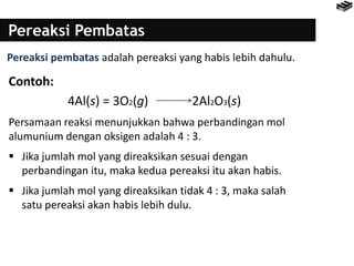 Pereaksi Pembatas
Pereaksi pembatas adalah pereaksi yang habis lebih dahulu.
Contoh:
4Al(s) = 3O2(g) 2Al2O3(s)
Persamaan reaksi menunjukkan bahwa perbandingan mol
alumunium dengan oksigen adalah 4 : 3.
 Jika jumlah mol yang direaksikan sesuai dengan
perbandingan itu, maka kedua pereaksi itu akan habis.
 Jika jumlah mol yang direaksikan tidak 4 : 3, maka salah
satu pereaksi akan habis lebih dulu.
 