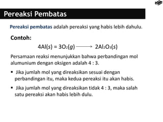 Pereaksi Pembatas
Pereaksi pembatas adalah pereaksi yang habis lebih dahulu.
Contoh:
4Al(s) = 3O2(g) 2Al2O3(s)
Persamaan reaksi menunjukkan bahwa perbandingan mol
alumunium dengan oksigen adalah 4 : 3.
 Jika jumlah mol yang direaksikan sesuai dengan
perbandingan itu, maka kedua pereaksi itu akan habis.
 Jika jumlah mol yang direaksikan tidak 4 : 3, maka salah
satu pereaksi akan habis lebih dulu.
 