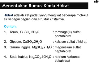 Menentukan Rumus Kimia Hidrat
Hidrat adalah zat padat yang mengikat beberapa molekul
air sebagai bagian dari struktur kristalnya.
Contoh:
1. Terusi, CuSO4.5H2O : tembaga(II) sulfat
pentahidrat
2. Gipsum, CaSO4.2H2O : kalsium sulfat dihidrat
3. Garam inggris, MgSO4.7H2O : magnesium sulfat
heptahidrat
4. Soda hablur, Na2CO3.10H2O : natrium karbonat
dekahidrat
 