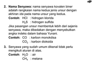 2. Nama Senyawa: nama senyawa kovalen biner
adalah rangkaian nama kedua jenis unsur dengan
akhiran ida pada nama unsur yang kedua.
Contoh: HCl : hidrogen klorida
H2S : hidrogen sulfida
Jika pasangan unsur membentuk lebih dari sejenis
senyawa, maka dibedakan dengan menyebutkan
angka indeks dalam bahasa Yunani.
Contoh: CO : karbon monokdisa
CO2 : karbon dioksida
3. Senyawa yang sudah umum dikenal tidak perlu
mengikuti aturan di atas.
Contoh: H2O : air
CH4 : metana
 