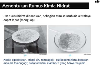 Menentukan Rumus Kimia Hidrat
Jika suatu hidrat dipanaskan, sebagian atau seluruh air kristalnya
dapat lepas (menguap).
Ketika dipanaskan, kristal biru tembaga(II) sulfat pentahidrat berubah
menjadi tembaga(II) sulfat anhidrat Gambar 1 yang berwarna putih.
 