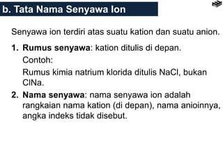 Senyawa ion terdiri atas suatu kation dan suatu anion.
1. Rumus senyawa: kation ditulis di depan.
Contoh:
Rumus kimia natrium klorida ditulis NaCl, bukan
ClNa.
2. Nama senyawa: nama senyawa ion adalah
rangkaian nama kation (di depan), nama anioinnya,
angka indeks tidak disebut.
b. Tata Nama Senyawa Ion
 