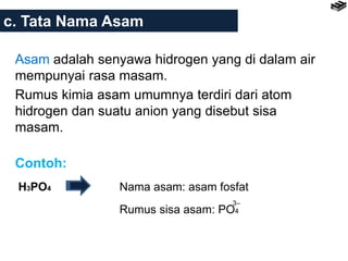 c. Tata Nama Asam
Asam adalah senyawa hidrogen yang di dalam air
mempunyai rasa masam.
Rumus kimia asam umumnya terdiri dari atom
hidrogen dan suatu anion yang disebut sisa
masam.
Contoh:
H3PO4 Nama asam: asam fosfat
Rumus sisa asam: PO4
3–
 