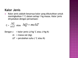 Kalor Jenis
   Kalor jenis adalah besarnya kalor yang dibutuhkan untuk
    meningkatkan 1°C dalam setiap 1 kg massa. Kalor jenis
    dinyatakan dengan persamaan:

     Q
 C=
    m T atau
                    Q     mc T

Dengan c = kalor jenis (J/kg°C atau J/kg K)
       m = massa zat (kg)
       ΔT = perubahan suhu (°C atau K)
 