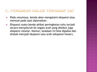    Pada umumnya, benda akan mengalami ekspansi atau
    memuai pada saat dipanaskan.
   Ekspansi suatu benda akibat peningkatan suhu terjadi
    secara menyeluruh ke segala arah yang disebut juga
    ekspansi volume. Namun, keadaan ini bisa dipaksa dan
    diubah menjadi ekspansi satu arah (ekspansi linear).
 
