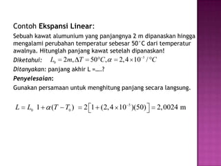 Contoh Ekspansi Linear:
Sebuah kawat alumunium yang panjangnya 2 m dipanaskan hingga
mengalami perubahan temperatur sebesar 50°C dari temperatur
awalnya. Hitunglah panjang kawat setelah dipanaskan!
Diketahui: L0 2m, T 50 C ,          2, 4 10 5 / C
Ditanyakan: panjang akhir L =….?
Penyelesaian:
Gunakan persamaan untuk menghitung panjang secara langsung.


L   L0 1    (T   T0 )   2 1 (2, 4 10 5 )(50)   2,0024 m
 
