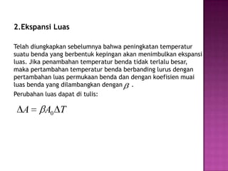 2.Ekspansi Luas

Telah diungkapkan sebelumnya bahwa peningkatan temperatur
suatu benda yang berbentuk kepingan akan menimbulkan ekspansi
luas. Jika penambahan temperatur benda tidak terlalu besar,
maka pertambahan temperatur benda berbanding lurus dengan
pertambahan luas permukaan benda dan dengan koefisien muai
luas benda yang dilambangkan dengan .
Perubahan luas dapat di tulis:

  A       A0 T
 