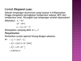 Contoh Ekspansi Luas:
Sebuah lempengan alumunium yang luasnya 4 m2dipanaskan
hingga mengalami peningkatan temperatur sebesar 40oC dari
temperatur awal. Hitunglah luas lempengan setelah dipanaskan!
Diketahui: A0 4m
                 2


            T      40 C
                2,4 10 5 / C
Ditanyakan: panjang akhir A =….?
Penyelesaian:
Perhatikan urutan operasi hitung dengan saksama.
A=    A0 1 2 (T T0 )
     4 1 (2)(2, 4 10 4 )(40)
     4 1 1,92 10 3
     4,00768 m 2
 