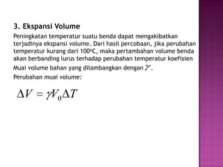3. Ekspansi Volume
Peningkatan temperatur suatu benda dapat mengakibatkan
terjadinya ekspansi volume. Dari hasil percobaan, jika perubahan
temperatur kurang dari 100oC, maka pertambahan volume benda
akan berbanding lurus terhadap perubahan temperatur koefisien
Muai volume bahan yang dilambangkan dengan .
Perubahan muai volume:

   V         V0 T
 