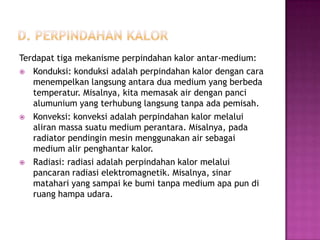 Terdapat tiga mekanisme perpindahan kalor antar-medium:
 Konduksi: konduksi adalah perpindahan kalor dengan cara
   menempelkan langsung antara dua medium yang berbeda
   temperatur. Misalnya, kita memasak air dengan panci
   alumunium yang terhubung langsung tanpa ada pemisah.
 Konveksi: konveksi adalah perpindahan kalor melalui
   aliran massa suatu medium perantara. Misalnya, pada
   radiator pendingin mesin menggunakan air sebagai
   medium alir penghantar kalor.
 Radiasi: radiasi adalah perpindahan kalor melalui
   pancaran radiasi elektromagnetik. Misalnya, sinar
   matahari yang sampai ke bumi tanpa medium apa pun di
   ruang hampa udara.
 