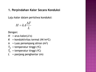 1. Perpindahan Kalor Secara Konduksi

Laju kalor dalam peristiwa konduksi:

              T
      H    kA
              L
Dengan:
H = arus kalor(J/s)
K = konduktivitas termal (W/moC)
A = Luas penampang aliran (m2)
Tb = temperatur tinggi (oC)
Ta = temperatur tinggi (oC)
L = panjang penghantar (m)
 