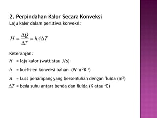 2. Perpindahan Kalor Secara Konveksi
Laju kalor dalam peristiwa konveksi:

        Q
H             hA T
        T
Keterangan:
H = laju kalor (watt atau J/s)
h   = koefisien konveksi bahan (W m-2K-1)
A = Luas penampang yang bersentuhan dengan fluida (m2)
 T = beda suhu antara benda dan fluida (K atau oC)
 