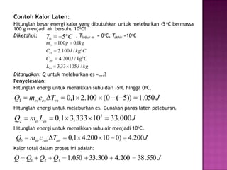 Contoh Kalor Laten:
Hitunglah besar energi kalor yang dibutuhkan untuk meleburkan -5 oC bermassa
100 g menjadi air bersuhu 10oC!
Diketahui:    T0     5 C , Tlebur es = 0oC, Takhir =10oC
              mes 100 g 0,1kg
              Ces    2.100 J / kg C
              Cair    4.200 J / kg C
               Les   3,33 105J / kg
Ditanyakan: Q untuk meleburkan es =….?
Penyelesaian:
Hitunglah energi untuk menaikkan suhu dari -5oC hingga 0oC.

Q1    mesces Tes         0,1 2.100 (0 ( 5)) 1.050 J
Hitunglah energi untuk meleburkan es. Gunakan panas laten peleburan.

Q2     mes Les       0,1 3,333 105       33.000 J
Hitunglah energi untuk menaikkan suhu air menjadi 10oC.
 Q3    mair ccair Tair    0,1 4.200 10 0) 4.200J
Kalor total dalam proses ini adalah:
Q     Q1 Q2 Q3 1.050 33 .300               4.200     38 .550 J
 
