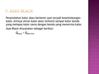 Perpindahan kalor akan berhenti saat terjadi kesetimbangan
kalor. Artinya aliran kalor akan terhenti sampai kalor benda
yang melepas kalor sama dengan benda yang menerima kalor.
Asas Black dinyatakan sebagai berikut:
         Qlepas = Qditerima
 