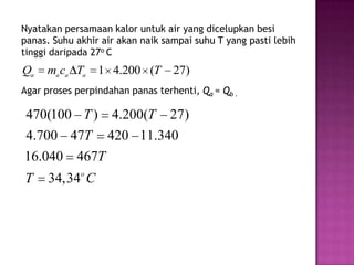 Nyatakan persamaan kalor untuk air yang dicelupkan besi
panas. Suhu akhir air akan naik sampai suhu T yang pasti lebih
tinggi daripada 27o C
Qa   ma ca Ta    1 4.200 (T       27)
Agar proses perpindahan panas terhenti, Qa = Qb .

470(100 T ) 4.200(T 27)
4.700 47T 420 11.340
16.040 467T
T     34,34o C
 