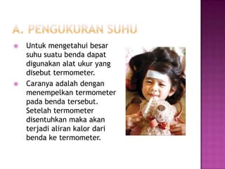    Untuk mengetahui besar
    suhu suatu benda dapat
    digunakan alat ukur yang
    disebut termometer.
   Caranya adalah dengan
    menempelkan termometer
    pada benda tersebut.
    Setelah termometer
    disentuhkan maka akan
    terjadi aliran kalor dari
    benda ke termometer.
 