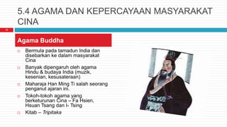 5.4 AGAMA DAN KEPERCAYAAN MASYARAKAT
CINA
 Bermula pada tamadun India dan
disebarkan ke dalam masyarakat
Cina
 Banyak dipengaruh oleh agama
Hindu & budaya India (muzik,
kesenian, kesusateraan)
 Maharaja Han Ming Ti salah seorang
penganut ajaran ini.
 Tokoh-tokoh agama yang
berketurunan Cina – Fa Hsien,
Hsuan Tsang dan I- Tsing
 Kitab – Tripitaka
13
Agama Buddha
 