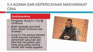 5.4 AGAMA DAN KEPERCAYAAN MASYARAKAT
CINA
15
 Pengasas- Kung Fu- Tze @
Confucius
 Boleh daripada dua buah
buku- Klasik Confucius dan
Analekta
 Kung Fu-Tze pecaya bahawa
moral manusia membantu
pemerintah yang baik dan
sifat baik merupakan satu
harta yang paling penting
dimiliki oleh setiap pegawai
Konfusianisme
 