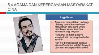 5.4 AGAMA DAN KEPERCAYAAN MASYARAKAT
CINA
16
Legalisme
 Ajaran ini menyatakan undang-
undang dan hukuman berat
merupakan satu cara untuk
membawa kestabilan dan
keamaan bagi negara
 Penganut ini tidak pecaya
konsep kasih sayang dan belas
kasihan
 Han Fei berpendapat bahawa
ajaran Confucius adalah hipokrit
dan mementingkan diri sendiri
 