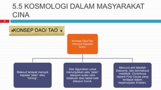 5.5 KOSMOLOGI DALAM MASYARAKAT
CINA
Konsep Dao/Tao
merujuk kepada
bumi:
Maksud terawal merujuk
kepada “jalan” atau
“lorong”.
Dao digunakan untuk
menunjukkan satu “jalan”
ataupun suatu cara
kelakuan atau tabiat baik
ataupun buruk.
Menurut ahli falsafah
Daiosme, dao bermaksud
metafizik. Contohnya
seperti First Cause yang
terdapat dalam
kepercayaan Kristian.
KONSEP DAO/ TAO
20
 