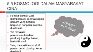 5.5 KOSMOLOGI DALAM MASYARAKAT
CINA
 Pemikir-pemikir Cina
mempercayai bahawa segala
perkara yang berlaku
berpunca daripada interaksi
dua kuasa.
 Yin mewakili
perempuan,keadaan
pasif,sejuk,gelap, basah,
lembut& lain2.
 Yang mewakili lelaki, aktif,
panas, cerah , kering, keras
21
 