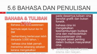 5.6 BAHASA DAN PENULISAN
 Bahasa dan kesusasteraan
 bermula sejak kurun ke-14
SM
 berkembang berterusan lebih
daripada 3,000 tahun. 
 bahasa cina tidak pernah
menerima sebarang sekatan
kerana mengekalkan
 pada dasarnya,tulisan cina
bersifat grafik dan bukan
fonetik.
 bahasa cina ini
mengekalkan
kesinambungan budaya
cina dan membolehkan
kesusasteraan cina
menjadi asset penting
dalam budaya masyarakat
cina.
 terbahagi kepada prosa,
drama dan fiksyen.
23
 