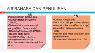 5.6 BAHASA DAN PENULISAN
25
Perkembangan tulisan cina
Dinasti Barat Zhou(1100-
711S.M).
-Tulisan diukir pada alat-alat
gangsa(Zhou bronze script).
Dinasti Zhanguo(475-221S.M).
-Warring state script.
Dinasti Qin(221-207M).
-Guwenzi/ancient script.
-Perubahan revolusi dalam tulisan
cina.
Dinasti Han(202M)
-Merupakan titik permulaan sistem
tulisan cina baharu,(Clerical script)
asas sistem tulisan cina iaitu
Hanzi.
Tulisan cina lebih sistematik dan
dipermudahkan.
-11 strok asas dalam tulisan cina.
 