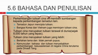 5.6 BAHASA DAN PENULISAN
27
 Perkembangan tulisan cina ini memberi sumbangan
kepada perkembangan tamadun lain.
 Tamadun Jepun mencipta tulisan.
 Bangsa Korea dan Vietnam juga meminjam tulisan cina.
 Tulisan cina merupakan tulisan terawal di dunia(sejak
8,000 tahun yang lepas).
 Tulisan cina merupakan tulisan yang lebih:
 Bertahan lama dan tidak pernah pupus.
 Kemunculan bahasa dan tulisan menyebabkan
perkembangan kesusasteraan di negara China terutama
pada Dinasti Tang.
 