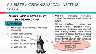 5.3 SISTEM ORGANISASI DAN INSTITUSI
SOSIAL
SUSUN LAPIS MASYARAKAT
DI NEGARA CHINA
MAHARAJA
 Ketua bagi kerajaan pusat – Maharaja
(Huang Ti)
 Gelaran bagi Maharaja
 Huang Ti
 Huang Shang
 Tien Tzu (putera syurga)
 Wan Sui Teh
 Maharaja dianggap berkuasa
mutlak dan sebagai wakil daripada
tuhan
 Secara praktikal - kuasa raja
adalah terhad (segala tindak
tanduk dan tindakan raja dikawal
oleh undang-undang moral dalam
karya-karya klasik Confucius (kod
undang-undang yang diwarisi
sejak zaman-zaman dan anggota
Majlis Tertinggi)
4
menunjukkan kuasa dan
karisma seseorang raja yang
dianggap hebat.
The Great King
The King of King
 