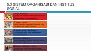 5.3 SISTEM ORGANISASI DAN INSTITUSI
SOSIAL
6
Golongan Bijak Pandai
•Golongan kelas pemerintah -memberi nasihat dan tingkah
laku
•Pegawai tempatan- golongan berpengaruh
•Memonopoli penggunaan gangsa dan membina rumah-
rumah besar yang bertembok berhampiran dengan rumah
ibadat.Golongan Petani
•Insan yang mulia- membekalkan makanan yang
merupakan asas kepada kehidupan
Golongan Artisan dan Tukang
•Tukang-tukang mahir dalam mengeluarkan
barangan keperluan
Golongan Pedagang
•Golongan terbawah - dianggap penipu dan pengaut
keuntungan orang ramai.
Golongan Miskin dan Hamba
•Golongan miskin menjual anak-anak perempuan-
dijadikan hamba yang bekerja sebagai pembantu rumah.
 